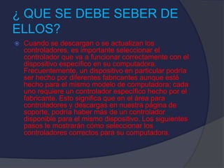 ¿ QUE SE DEBE SEBER DE
ELLOS?
 Cuando se descargan o se actualizan los
controladores, es importante seleccionar el
controlador que va a funcionar correctamente con el
dispositivo específico en su computadora.
Frecuentemente, un dispositivo en particular podría
ser hecho por diferentes fabricantes aunque esté
hecho para el mismo modelo de computadora; cada
uno requiere un controlador específico hecho por el
fabricante. Esto significa que en el área para
controladores y descargas en nuestra página de
soporte, podría haber más de un controlador
disponible para el mismo dispositivo. Los siguientes
pasos le mostrarán cómo seleccionar los
controladores correctos para su computadora.
 