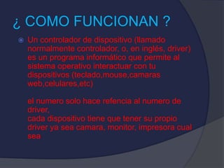 ¿ COMO FUNCIONAN ?
 Un controlador de dispositivo (llamado
normalmente controlador, o, en inglés, driver)
es un programa informático que permite al
sistema operativo interactuar con tu
dispositivos (teclado,mouse,camaras
web,celulares,etc)
el numero solo hace refencia al numero de
driver,
cada dispositivo tiene que tener su propio
driver ya sea camara, monitor, impresora cual
sea
 