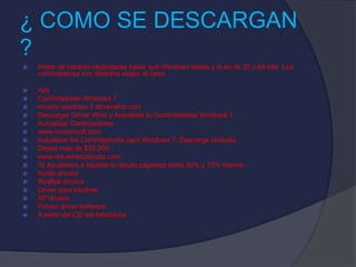 ¿ COMO SE DESCARGAN
?
 Antes de hacerlo necesitarás saber qué Windows tienes y si es de 32 o 64 bits. Los
controladores son distintos según el caso.
 Ads
 Controladores Windows 7
 drivers-windows-7.driverwhiz.com
 Descargar Driver Whiz y Actualizar tu Controladores Windows 7
 Actualizar Controladores
 www.reviversoft.com
 Actualizar los Controladores para Windows 7. Descarga Gratuita.
 Debes más de $35,000
 www.resuelvetudeuda.com
 Te ayudamos a liquidar tu deuda pagando entre 30% y 70% menos.
 Audio drivers
 Realtek drivers
 Driver para escáner
 XP drivers
 Printer driver software
 A partir del CD del fabricante
 