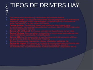 ¿ TIPOS DE DRIVERS HAY
?
 Casi tantos como dispositivos y componentes de hardware distintos:
 Drivers de audio. Los hay para componentes de audio integrados en la motherboard,
modems o tarjetas de sonido independientes. Un ejemplo típico son los drivers de
audio Realtek AC97 o el más moderno HD Audio.
 Drivers de vídeo. También hay drivers para tarjetas de vídeo integradas en
la motherboard y para tarjetas independientes. Los drivers de ATI o NVIDIA están entre
los más habituales de este tipo.
 Drivers LAN o Ethernet. Son los que controlan los dispositivos de red por cable.
 Drivers Wireless. Estos se aplican a dispositivos o componentes esenciales para las
redes inalámbricas como las Wi-Fi o las bluetooth.
 Drivers USB. Son los que permiten el buen funcionamiento de los puertos USB con
los que cuentan todas las motherboard modernas.
 Drivers de escáneres, impresoras, ratones y teclados, webcams, etc.
 Drivers del chipset. El chipset es un conjunto de circuitos integrados concebidos para
trabajar con un tipo concreto de CPUs. Tienen una importancia crucial en
las motherboard y en el rendimiento de muchos componentes y dispositivos del PC.
 