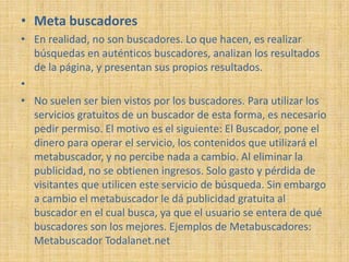 • Meta buscadores
• En realidad, no son buscadores. Lo que hacen, es realizar
  búsquedas en auténticos buscadores, analizan los resultados
  de la página, y presentan sus propios resultados.
•
• No suelen ser bien vistos por los buscadores. Para utilizar los
  servicios gratuitos de un buscador de esta forma, es necesario
  pedir permiso. El motivo es el siguiente: El Buscador, pone el
  dinero para operar el servicio, los contenidos que utilizará el
  metabuscador, y no percibe nada a cambio. Al eliminar la
  publicidad, no se obtienen ingresos. Solo gasto y pérdida de
  visitantes que utilicen este servicio de búsqueda. Sin embargo
  a cambio el metabuscador le dá publicidad gratuita al
  buscador en el cual busca, ya que el usuario se entera de qué
  buscadores son los mejores. Ejemplos de Metabuscadores:
  Metabuscador Todalanet.net
 