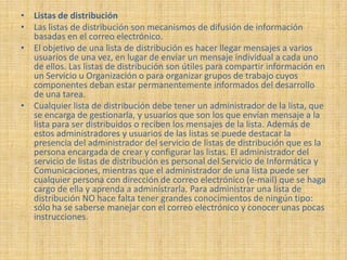 • Listas de distribución
• Las listas de distribución son mecanismos de difusión de información
  basadas en el correo electrónico.
• El objetivo de una lista de distribución es hacer llegar mensajes a varios
  usuarios de una vez, en lugar de enviar un mensaje individual a cada uno
  de ellos. Las listas de distribución son útiles para compartir información en
  un Servicio u Organización o para organizar grupos de trabajo cuyos
  componentes deban estar permanentemente informados del desarrollo
  de una tarea.
• Cualquier lista de distribución debe tener un administrador de la lista, que
  se encarga de gestionarla, y usuarios que son los que envían mensaje a la
  lista para ser distribuidos o reciben los mensajes de la lista. Además de
  estos administradores y usuarios de las listas se puede destacar la
  presencia del administrador del servicio de listas de distribución que es la
  persona encargada de crear y configurar las listas. El administrador del
  servicio de listas de distribución es personal del Servicio de Informática y
  Comunicaciones, mientras que el administrador de una lista puede ser
  cualquier persona con dirección de correo electrónico (e-mail) que se haga
  cargo de ella y aprenda a administrarla. Para administrar una lista de
  distribución NO hace falta tener grandes conocimientos de ningún tipo:
  sólo ha se saberse manejar con el correo electrónico y conocer unas pocas
  instrucciones.
 