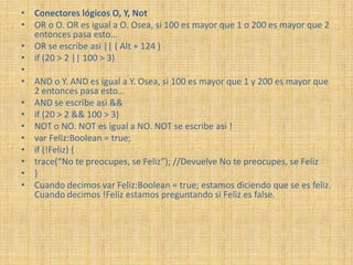• Conectores lógicos O, Y, Not
• OR o O. OR es igual a O. Osea, si 100 es mayor que 1 o 200 es mayor que 2
  entonces pasa esto…
• OR se escribe asi || ( Alt + 124 )
• if (20 > 2 || 100 > 3)
•
• AND o Y. AND es igual a Y. Osea, si 100 es mayor que 1 y 200 es mayor que
  2 entonces pasa esto…
• AND se escribe asi &&
• if (20 > 2 && 100 > 3)
• NOT o NO. NOT es igual a NO. NOT se escribe asi !
• var Feliz:Boolean = true;
• if (!Feliz) {
• trace(“No te preocupes, se Feliz”); //Devuelve No te preocupes, se Feliz
• }
• Cuando decimos var Feliz:Boolean = true; estamos diciendo que se es feliz.
  Cuando decimos !Feliz estamos preguntando si Feliz es false.
 