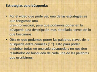 Estrategias para búsqueda:

• Por el video que pude ver, una de las estrategias es
  que tengamos una
  pre-informacion, para que podamos poner en la
  búsqueda una descripción mas detallada acerca de lo
  que buscamos.
• Otra es que podamos poner las palabras claves de la
  búsqueda entre comillas (“ ”). Esto para poder
  englobar todas en una sola búsqueda y no nos den
  resultados de búsqueda de cada una de las palabras
  que escribimos.
 