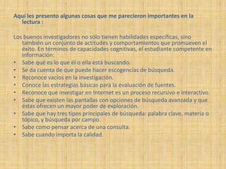 Aquí les presento algunas cosas que me parecieron importantes en la
  lectura :

Los buenos investigadores no sólo tienen habilidades específicas, sino
   también un conjunto de actitudes y comportamientos que promueven el
   éxito. En términos de capacidades cognitivas, el estudiante competente en
   información:
• Sabe qué es lo que él o ella está buscando.
• Se da cuenta de que puede hacer escogencias de búsqueda.
• Reconoce vacíos en la investigación.
• Conoce las estrategias básicas para la evaluación de fuentes.
• Reconoce que investigar en Internet es un proceso recursivo e interactivo.
• Sabe que existen las pantallas con opciones de búsqueda avanzada y que
   éstas ofrecen un mayor poder de exploración.
• Sabe que hay tres tipos principales de búsqueda: palabra clave, materia o
   tópico, y búsqueda por campo.
• Sabe como pensar acerca de una consulta.
• Sabe cuando importa la calidad.
 
