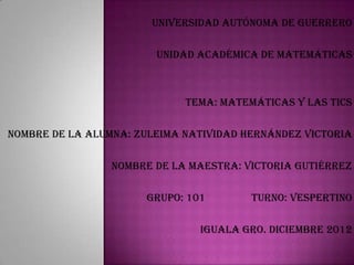 UNIVERSIDAD AUTÓNOMA DE GUERRERO

                        UNIDAD ACADÉMICA DE MATEMÁTICAS



                             TEMA: matemáticas y las tics

NOMBRE DE LA ALUMNA: ZULEIMA NATIVIDAD HERNÁNDEZ VICTORIA

                 NOMBRE DE LA MAESTRA: VICTORIA GUTIÉRREZ

                      GRUPO: 101        TURNO: VESPERTINO

                               IGUALA GRO. diciembre 2012
 