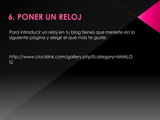 Para introducir un reloj en tu blog tienes que meterte en la
siguiente página y elegir el que más te guste:



http://www.clocklink.com/gallery.php?category=ANALO
G
 