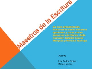 En esta presentación,
hablaremos sobre nuestras
opiniones y otras cosas
sobre los escritores, Julio
Cortázar, Gabriel García
Márquez y Horacio Quiroga.
Juan Carlos Vargas
Manuel Gomez
Autores
 