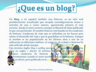 ¿Que es un blog?2Wilson Steven Asitimbay BalladaresUn blog, o en español también una bitácora, es un sitio web periódicamente actualizado que recopila cronológicamente textos o artículos de uno o varios autores, apareciendo primero el más reciente, donde el autor conserva siempre la libertad de dejar publicado lo que crea pertinente. El nombre bitácora está basado en los cuadernos de bitácora. Cuadernos de viaje que se utilizaban en los barcos para relatar el desarrollo del viaje y que se guardaban en la bitácora. Aunque el nombre se ha popularizado en los últimos años a raíz de su utilización en diferentes ámbitos, el cuaderno de trabajo o bitácora ha sido utilizado desde siempre.Este término inglés blog o weblog proviene de las palabras web y log ('log' en inglés = diario). El término bitácora, en referencia a los antiguos cuadernos de bitácora de los barcos, se utiliza preferentemente cuando el autor escribe sobre su vida propia como si fuese un diario, pero publicado en la web (en línea).
