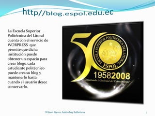 http//blog.espol.edu.ecLa Escuela Superior Politécnica del Litoral cuenta con el servicio de WORPRESS  que permite que dicha institución puede obtener un espacio para crear blogs. cada estudiante politécnico puede crea su blog y mantenerlo hasta cuando el usuario desee conservarlo.3Wilson Steven Asitimbay Balladares