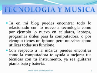 Tu en mi blog puedes encontrar todo lo relacionado con lo nuevo a tecnología como por ejemplo lo nuevo en celulares, laptops, programas útiles para la computadora, o por ejemplo tienes un iphone pero no sabes como utilizar todas sus funcione.Con respecto a la música puedes encontrar como la computadora te ayuda a mejorar tus técnicas con tu instrumento, ya sea guitarra piano, bajo y batería.Wilson Steven Asitimbay Balladares7TECNOLOGIA Y MUSICA