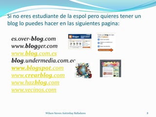 Si no eres estudiante de la espol pero quieres tener un blog lo puedes hacer en las siguientes pagina:Wilson Steven Asitimbay Balladares8es.over-blog.com www.blogger.com www.blog.com.esblog.undermedia.com.ecwww.blogspot.comwww.crearblog.comwww.hazblog.comwww.vecinos.com