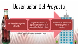 Descripción Del Proyecto
Foto-mosaico más grande
del mundo.
Imagen de la botella y su
logo sobre la fachada de un
rascacielos. (Edificio Latino)
Fotografías de personas de
Monterrey y crear el
mosaico.
Agencia de Publicidad del Grupo PROCOR (Monterrey – México)
 