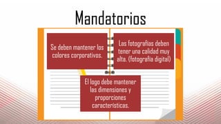 Mandatorios
Se deben mantener los
colores corporativos.
Las fotografías deben
tener una calidad muy
alta. (fotografía digital)
El logo debe mantener
las dimensiones y
proporciones
características.
 