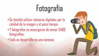 Fotografía
•Se decidió utilizar cámaras digitales por la
calidad de la imagen y el poco tiempo.
•7 fotógrafos se encargaron de tomar 5400
fotografías.
•Todo se desarrollo en una semana.
 