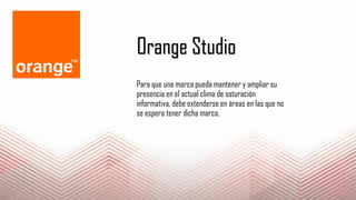 Orange Studio
Para que una marca pueda mantener y ampliar su
presencia en el actual clima de saturación
informativa, debe extenderse en áreas en las que no
se espera tener dicha marca.
 
