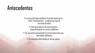 Antecedentes
 La marca Orange mediante el primer punto de un
brief "Antecedentes", visualizó que tipo de
servicios brindan.
 Está asociada con la comunicación,
específicamente en el área telefónica
 Se encuentra posicionada en el mercado como una
operadora telefónica
 Se encuentra distribuida en varios países.
 
