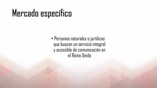 Mercado específico
• Personas naturales o jurídicas
que buscan un servicio integral
y accesible de comunicación en
el Reino Unido
 