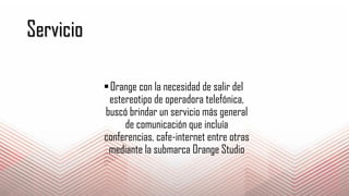 Servicio
Orange con la necesidad de salir del
estereotipo de operadora telefónica,
buscó brindar un servicio más general
de comunicación que incluía
conferencias, cafe-internet entre otras
mediante la submarca Orange Studio
 