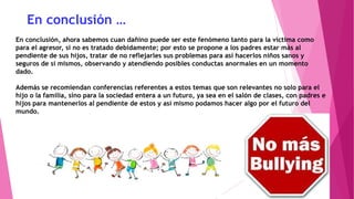 En conclusión …
En conclusión, ahora sabemos cuan dañino puede ser este fenómeno tanto para la víctima como
para el agresor, si no es tratado debidamente; por esto se propone a los padres estar más al
pendiente de sus hijos, tratar de no reflejarles sus problemas para así hacerlos niños sanos y
seguros de sí mismos, observando y atendiendo posibles conductas anormales en un momento
dado.
Además se recomiendan conferencias referentes a estos temas que son relevantes no solo para el
hijo o la familia, sino para la sociedad entera a un futuro, ya sea en el salón de clases, con padres e
hijos para mantenerlos al pendiente de estos y así mismo podamos hacer algo por el futuro del
mundo.

 