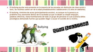 

El bullying escolar está presente en la mayoría de las escuelas sin distinción de clase social o
sexo, las víctimas suelen ser de la edad preadolescente a adolescente (12 años en adelante).



El bullying, sinónimo de acoso (principalmente escolar), es aunque no lo parezca un
problema muy alarmante dentro de la sociedad ya que va desde un simple empujón,
palabras ofensivas, hasta humillaciones de todo un grupo de personas lo cual ocasiona daños
psicológicos demasiado fuertes que pueden llegar a causar el suicidio de la víctima.

 