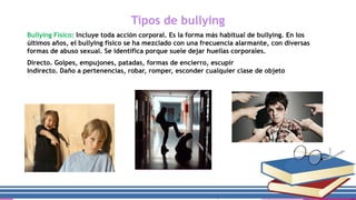 Tipos de bullying
Bullying Físico: Incluye toda acción corporal. Es la forma más habitual de bullying. En los
últimos años, el bullying físico se ha mezclado con una frecuencia alarmante, con diversas
formas de abuso sexual. Se identifica porque suele dejar huellas corporales.

Directo. Golpes, empujones, patadas, formas de encierro, escupir
Indirecto. Daño a pertenencias, robar, romper, esconder cualquier clase de objeto

 