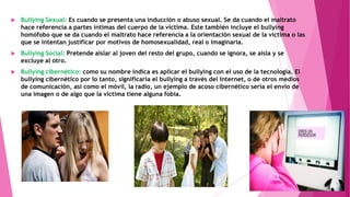 

Bullying Sexual: Es cuando se presenta una inducción o abuso sexual. Se da cuando el maltrato
hace referencia a partes íntimas del cuerpo de la víctima. Este también incluye el bullying
homófobo que se da cuando el maltrato hace referencia a la orientación sexual de la víctima o las
que se intentan justificar por motivos de homosexualidad, real o imaginaria.



Bullying Social: Pretende aislar al joven del resto del grupo, cuando se ignora, se aísla y se
excluye al otro.



Bullying cibernético: como su nombre indica es aplicar el bullying con el uso de la tecnología. El
bullying cibernético por lo tanto, significaría el bullying a través del Internet, o de otros medios
de comunicación, así como el móvil, la radio, un ejemplo de acoso cibernético sería el envío de
una imagen o de algo que la víctima tiene alguna fobia.

 