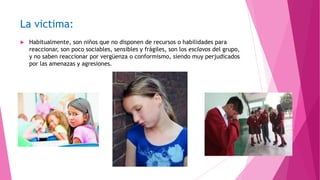 La victima:


Habitualmente, son niños que no disponen de recursos o habilidades para
reaccionar, son poco sociables, sensibles y frágiles, son los esclavos del grupo,
y no saben reaccionar por vergüenza o conformismo, siendo muy perjudicados
por las amenazas y agresiones.

 