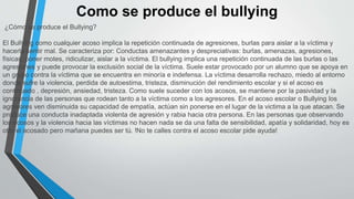 Como se produce el bullying
¿Cómo se produce el Bullying?
El Bullying como cualquier acoso implica la repetición continuada de agresiones, burlas para aislar a la víctima y
hacerla sentir mal. Se caracteriza por: Conductas amenazantes y despreciativas: burlas, amenazas, agresiones,
físicas, poner motes, ridiculizar, aislar a la víctima. El bullying implica una repetición continuada de las burlas o las
agresiones y puede provocar la exclusión social de la víctima. Suele estar provocado por un alumno que se apoya en
un grupo contra la víctima que se encuentra en minoría e indefensa. La víctima desarrolla rechazo, miedo al entorno
donde sufre la violencia, perdida de autoestima, tristeza, disminución del rendimiento escolar y si el acoso es
continuado , depresión, ansiedad, tristeza. Como suele suceder con los acosos, se mantiene por la pasividad y la
ignorancia de las personas que rodean tanto a la víctima como a los agresores. En el acoso escolar o Bullying los
agresores ven disminuida su capacidad de empatía, actúan sin ponerse en el lugar de la victima a la que atacan. Se
produce una conducta inadaptada violenta de agresión y rabia hacia otra persona. En las personas que observando
los acosos y la violencia hacia las víctimas no hacen nada se da una falta de sensibilidad, apatía y solidaridad, hoy es
otro el acosado pero mañana puedes ser tú. !No te calles contra el acoso escolar pide ayuda!
 