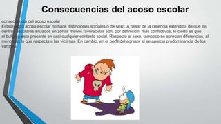 Consecuencias del acoso escolar
consecuencia del acoso escolar
El bullying o acoso escolar no hace distinciones sociales o de sexo. A pesar de la creencia extendida de que los
centros escolares situados en zonas menos favorecidas son, por definición, más conflictivos, lo cierto es que
el bullying está presente en casi cualquier contexto social. Respecto al sexo, tampoco se aprecian diferencias, al
menos en lo que respecta a las victimas. En cambio, en el perfil del agresor sí se aprecia predominancia de los
varones.
 
