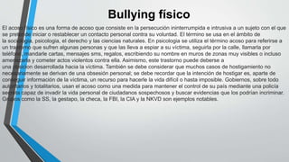 Bullying físico
El acoso físico es una forma de acoso que consiste en la persecución ininterrumpida e intrusiva a un sujeto con el que
se pretende iniciar o restablecer un contacto personal contra su voluntad. El término se usa en el ámbito de
la sociologia, psicologia, el derecho y las ciencias naturales. En psicologia se utiliza el término acoso para referirse a
un trastorno que sufren algunas personas y que las lleva a espiar a su víctima, seguirla por la calle, llamarla por
teléfono, mandarle cartas, mensajes sms, regalos, escribiendo su nombre en muros de zonas muy visibles o incluso
amenazarla y cometer actos violentos contra ella. Asimismo, este trastorno puede deberse a
una obsicion desarrollada hacia la víctima. También se debe considerar que muchos casos de hostigamiento no
necesariamente se derivan de una obsesión personal; se debe recordar que la intención de hostigar es, aparte de
conseguir información de la víctima, un recurso para hacerle la vida difícil o hasta imposible. Gobiernos, sobre todo
autoritarios y totalitarios, usan el acoso como una medida para mantener el control de su país mediante una policía
secreta capaz de invadir la vida personal de ciudadanos sospechosos y buscar evidencias que los podrían incriminar.
Grupos como la SS, la gestapo, la checa, la FBI, la CIA y la NKVD son ejemplos notables.
 