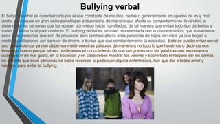 Bullying verbal
El bullying verbal es caracterizado por el uso constante de insultos, burlas o generalmente en apodos de muy mal
gusto, esto causa un gran daño psicológico a la persona de manera que afecta su comportamiento llevándolo a
aislarse de las personas que los rodean por miedo hacer humillados, de tal manera que evitan todo tipo de burlas y
tratan de evitar cualquier contacto. El bullying verbal es también representada con la discriminación, que usualmente
seda a las personas que son de provincia, esto también afecta a las personas de bajos recursos ya que llegan a
recibir humillaciones por carecer de dinero, o burlas que dan constantemente la sociedad. Esto se puede evitar con el
uso de conciencia ya que debemos medir nuestras palabras de manera q no todo lo que hacemos o decimos nos
lleva algo bueno porque tal vez no témenos el conocimiento de que tan graves son las palabras que expresamos
cuando son de mal gusto, en la sociedad y en casa debes mostrar tus valores y sobre todo el respeto así los demás,
no importa que sean personas de bajos recursos o padezcan alguna enfermedad, hay que dar a todos amor y
respeto para evitar el bullying.
 