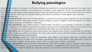 Bullying psicológico
Amedrentar, amenazar y manipular, son formas cotidianas de convivencia. La prepotencia existente, nos puede llevar
en ocasiones a utilizar la presión a los demás para conseguir lo que queremos. Así en las escuelas éste mismo
fenómeno se puede replicar y esto sucede cuando existe una presión que hace a la víctima sentir temor por lo que le
hace la otra persona. Para que se considere bullying, esto debe ser constante, contra alguien y con intención.
Algunos ejemplos son:
•Cuando hay persecución, que es una manera agresiva, y continua con que se acosa a alguien a fin de que haga lo
que la otra persona quiere. Esta puede suceder cuando al llega la víctima, el agresor está al pendiente ?al acecho-
para acorralarlo y comenzar a molestarlo y violentarlo.
•Cuando hay intimidación, que significa causar o infundir miedo. El miedo es una angustia a causa de un riesgo o
daño real o imaginario. Es también la aprensión que alguien tiene de que le suceda algo contrario a lo que quiere. Las
amenazas a una persona, pueden dejarla con un sentimiento de miedo, que no le permita vivir tranquilo.
•Cuando hay tiranía, que es el abuso en grado extraordinario de cualquier poder, fuerza o superioridad. Es cuando el
alto y grandote maneja a su antojo a los demás. O el chico malo ?como el de la caricatura Recreo- que tiene a todos
amenazados. El miedo paraliza a las personas.
•Cuando hay chantaje, presión por medio de amenazas, para obligar a que alguien haga algo. Amenazar para
quitarle a alguien su lunch o su dinero es un chantaje, que además, es un robo abierto. Esto aplica para lo que sea
que se obligue hacer a alguien: desde hacerlo mentir, hasta ir a algún lugar, en base a amenazas.
•Cuando hay manipulación, que es intervenir hábilmente las cosas, para conseguir algo sin importar mentir. Esta es
el arma de bullying más común, ya que en ella entran los chismes. La reputación de las personas es lo más valioso
que tenemos y quitar el valor de alguien por medio de mentiras, es una de las crueldades más grandes.
 