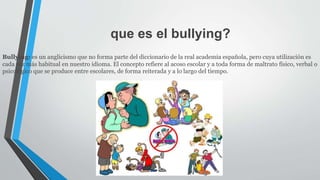 que es el bullying?
Bullying: es un anglicismo que no forma parte del diccionario de la real academia española, pero cuya utilización es
cada vez más habitual en nuestro idioma. El concepto refiere al acoso escolar y a toda forma de maltrato físico, verbal o
psicológico que se produce entre escolares, de forma reiterada y a lo largo del tiempo.
 