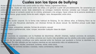 Cuales son los tipos de bullying
Acoso directo. Es la forma más común entre los niños. Peleas y agresiones físicas.
Acoso indirecto. Suele ser más común entre las niñas y en general a partir del pre-adolescente. Se caracteriza por
pretender el aislamiento social. Este aislamiento se consigue mediante técnicas variadas que incluyen: difundir
rumores, rechazar el contacto social con la víctima, amenazar a los amigos, hacer criticas de la persona aludiendo a
sus rasgos físicos, grupo social, forma de vestir, religión, raza, discapacidad, entre otros.
Bullying Físico
Incluye toda acción corporal. Es la forma más habitual de Bullying. En los últimos años, el Bullying físico se ha
mezclado con una frecuencia alarmante, con diversas formas de abuso sexual. Se identifica porque suele dejar
huellas corporales.
Directo. Golpes, empujones, patadas, formas de encierro, escupir
Indirecto. Daño a pertenencias, robar, romper, esconder cualquier clase de objeto
Bullying Verbal
Incluyen acciones no corporales con la finalidad de discriminar, difundir chismes, realizar acciones de exclusión,
bromas insultantes y repetidas. Los niños y jóvenes son mucho más sensibles que los adultos ante estas cuestiones.
La opinión de los padres constituye una parte esencial entre los factores que ayudarán a formar la identidad y la
personalidad. Es más utilizado por las mujeres mientras se van acercando más a la adolescencia.
Directo. Poner apodos, insultar, amenazar, burlarse, reírse, entre otros.
Indirecto. Generar rumores raciales o sexistas, malos comentarios, hablar mal.
 