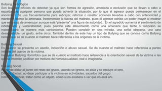 Bullying Psicológico
Son las más difíciles de detectar ya que son formas de agresión, amenaza o exclusión que se llevan a cabo a
espaldas de cualquier persona que pueda advertir la situación, por lo que el agresor puede permanecer en el
anonimato. Se usa frecuentemente para subrayar, reforzar o resaltar acciones llevadas a cabo con anterioridad y
mantener latente la amenaza. Incrementan la fuerza del maltrato, pues el agresor exhibe un poder mayor al mostrar
que es capaz de amenazar aunque esté “presente” una figura de autoridad. En el agredido aumenta el sentimiento de
indefensión y vulnerabilidad, pues percibe este atrevimiento como una amenaza que tarde o temprano se
materializará de manera más contundente. Pueden consistir en una mirada, una señal obscena, una cara
desagradable, un gesto, entre otros. También dentro de este hay un tipo de Bullying que se conoce como Bullying
racista que se da cuando el maltrato hace referencia a los orígenes de la víctima.
Bullying Sexual
Es cuando se presenta un asedio, inducción o abuso sexual. Se da cuando el maltrato hace referencia a partes
íntimas del cuerpo de la víctima.
Incluye el Bullying Homófobo que se da cuando el maltrato hace referencia a la orientación sexual de la víctima o las
que se intentan justificar por motivos de homosexualidad, real o imaginaria.
Bullying Social
Pretende aislar al joven del resto del grupo, cuando se ignora, se aisla y se excluye al otro.
Directo. Excluir, no dejar participar a la víctima en actividades, sacarlos del grupo.
Indirecto. Ignorar, tratar como un objeto, como si no existiera o ver que no está ahí.
 