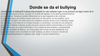 Donde se da el bullying
¿Donde se da el bullying?El bullying esta presente en casi cualquier lugar, no es exclusivo de algún sector de la
sociedad o respecto al sexo, aunque en el perfil del agresor sí se aprecia predominancia
en los varones. Tampoco existen diferencias en lo que respecta a las víctimas.
El agresor acosa a la víctima cuando esta solo, en los baños, en los pasillos, en el
comedor, en el patio. Por esta razón los maestros muchas veces ni por enterados estan.
Sin embargo no se trata de un simple empujón o comentario, se trata de una situación
que si no se detiene a tiempo puede provocar severos daños emocionales a la victima.
Esta práctica que se vuelve frecuente en los niveles de secundarias y preparatorias
públicas o privadas de México, en otras partes del mundo se esta adaptando a la
tecnología dando como resultado el cyber bullying, es decir, el acoso a través de
Internet específicamente en páginas web, blogs o correos electrónicos.
 