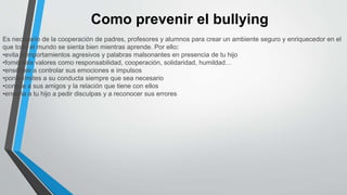 Como prevenir el bullying
Es necesario de la cooperación de padres, profesores y alumnos para crear un ambiente seguro y enriquecedor en el
que todo el mundo se sienta bien mientras aprende. Por ello:
•evita comportamientos agresivos y palabras malsonantes en presencia de tu hijo
•foméntale valores como responsabilidad, cooperación, solidaridad, humildad…
•enséñale a controlar sus emociones e impulsos
•ponle límites a su conducta siempre que sea necesario
•conoce a sus amigos y la relación que tiene con ellos
•enseña a tu hijo a pedir disculpas y a reconocer sus errores
 