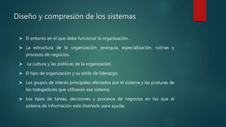 Diseño y compresión de los sistemas
 El entorno en el que debe funcionar la organización.
 La estructura de la organización: jerarquía, especialización, rutinas y
procesos de negocios.
 La cultura y las políticas de la organización.
 El tipo de organización y su estilo de liderazgo.
 Los grupos de interés principales afectados por el sistema y las posturas de
los trabajadores que utilizarán ese sistema.
 Los tipos de tareas, decisiones y procesos de negocios en los que el
sistema de información está diseñado para ayudar.
 