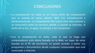 CONCLUSIONES
• La computación en nube es un nuevo estilo de computación
que se asienta en varios pilares: Web 2.0, virtualización y
almacenamiento. La computación del futuro será más potente y
se consumirá como un servicio, donde y cuando se necesite, al
estilo de la luz, el agua, la energía o las autopistas.
• Con la computación en nube, todo lo que se haga con
computadores está ahora basado en la Web, en lugar de estar
basado en el PC de escritorio; se puede acceder a todos sus
programas y documentos desde cualquier computador que esté
conectado a Internet.
 