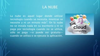 LA NUBE
La nube es aquel lugar donde utilizar
tecnología cuando se necesita, mientras se
necesite y ni un minuto más”. En la nube
no se instala nada en su escritorio y ni se
paga por tecnología cuando no se utiliza,
sólo se paga ―o puede ser gratuita―
cuando se utiliza o se ejecuta la aplicación.
 