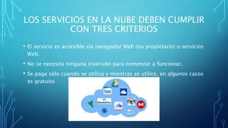 LOS SERVICIOS EN LA NUBE DEBEN CUMPLIR
CON TRES CRITERIOS
• El servicio es accesible vía navegador Web (no propietario) o servicios
Web.
• No se necesita ninguna inversión para comenzar a funcionar.
• Se paga sólo cuando se utiliza y mientras se utilice, en algunos casos
es gratuito
 