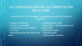 LA CONSOLIDACIÓN DE LA COMPUTACIÓN
EN LA NUBE
La lista de las 10 tecnologías estratégicas para el 2010 era la
siguiente:
• Cloud Computing
• Analítica avanzada
• Computación en el cliente
• IT Green
• Reconfiguración del centro de
datos
• Computación serial
• Seguridad – monitorización de
la actividad
• Memorias Flash
• Virtualización
• Aplicaciones móviles
 