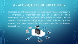 ¿ES ACONSEJABLE UTILIZAR LA NUBE?
empresas de infraestructuras TI, tales como Cisco aconsejan a
las empresas y organizaciones que en la época de crisis
económica actual, las opciones que ofrece la nube son las
mejores soluciones tecnológicas para ellas, a la vez que les
supone una gran reducción de costes en las economías
corporativas.
 