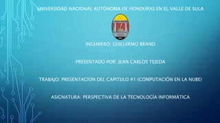 UNIVERSIDAD NACIONAL AUTÓNOMA DE HONDURAS EN EL VALLE DE SULA
INGENIERO: GUILLERMO BRAND
PRESENTADO POR: JEAN CARLOS TEJEDA
TRABAJO: PRESENTACION DEL CAPITULO #1 (COMPUTACIÓN EN LA NUBE)
ASIGNATURA: PERSPECTIVA DE LA TECNOLOGÍA INFORMÁTICA
 