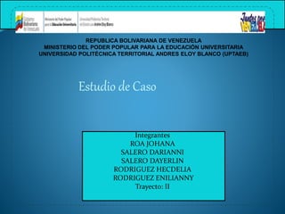 REPUBLICA BOLIVARIANA DE VENEZUELA
MINISTERIO DEL PODER POPULAR PARA LA EDUCACIÓN UNIVERSITARIA
UNIVERSIDAD POLITÉCNICA TERRITORIAL ANDRES ELOY BLANCO (UPTAEB)
Estudio de Caso
Integrantes
ROA JOHANA
SALERO DARIANNI
SALERO DAYERLIN
RODRIGUEZ HECDELIA
RODRIGUEZ ENILIANNY
Trayecto: II
 