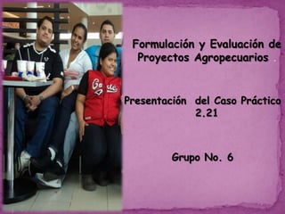 Formulación y Evaluación de
Proyectos Agropecuarios .

Presentación del Caso Práctico
2.21

Grupo No. 6

 