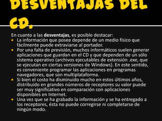 En cuanto a las desventajas, es posible destacar:
 La información que posee depende de un medio físico que
  fácilmente puede extraviarse al portador.
 Por una falta de previsión, muchos informáticos suelen generar
  aplicaciones que guardan en el CD y que dependen de un sólo
  sistema operativo (archivos ejecutables de extensión .exe, que
  se ejecutan en ciertas versiones de Windows). En este sentido,
  es conveniente programar las aplicaciones en programas
  navegadores, que son multiplataforma.
 Si bien el costo ha disminuido mucho en estos últimos años,
  distribuido en grandes números de receptores su valor puede
  ser muy significativo en comparación con aplicaciones
  disponibles en Internet.
 Una vez que se ha grabado la información y se ha entregado a
  los receptores, ésta no puede corregirse ni completarse de
  ningún modo.
 