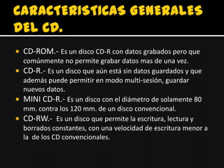    CD-ROM.- Es un disco CD-R con datos grabados pero que
  comúnmente no permite grabar datos mas de una vez.
 CD-R.- Es un disco que aún está sin datos guardados y que
  además puede permitir en modo multi-sesión, guardar
  nuevos datos.
 MINI CD-R.- Es un disco con el diámetro de solamente 80
  mm. contra los 120 mm. de un disco convencional.
 CD-RW.- Es un disco que permite la escritura, lectura y
  borrados constantes, con una velocidad de escritura menor a
  la de los CD convencionales.
 