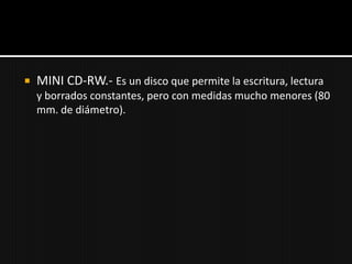    MINI CD-RW.- Es un disco que permite la escritura, lectura
    y borrados constantes, pero con medidas mucho menores (80
    mm. de diámetro).
 